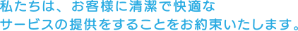 私たちは、お客様に清潔で快適なサービスの提供をすることをお約束いたします。